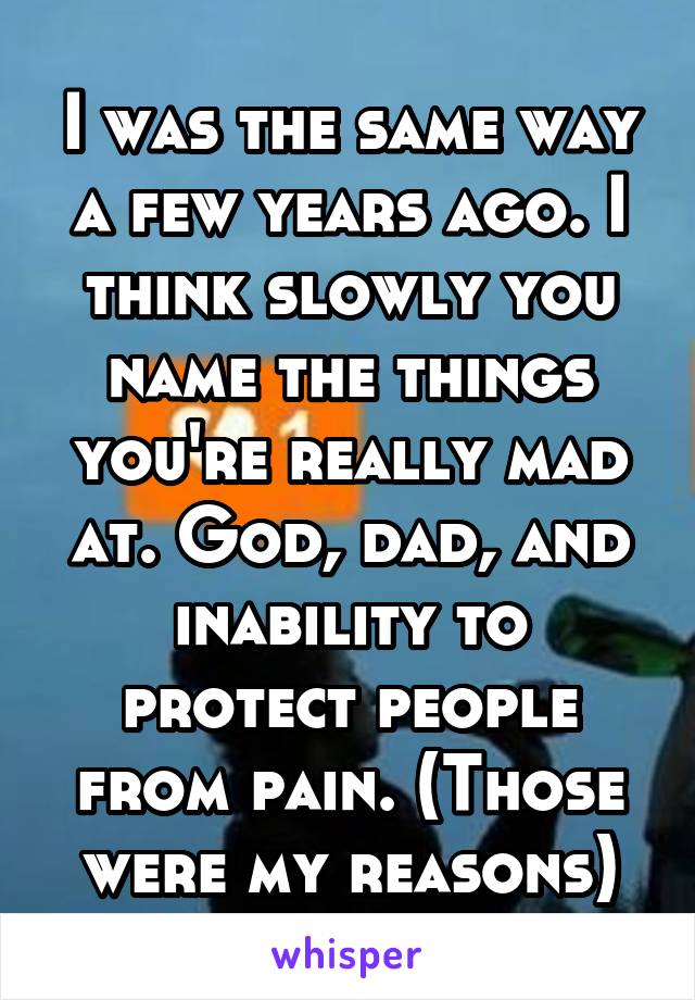 I was the same way a few years ago. I think slowly you name the things you're really mad at. God, dad, and inability to protect people from pain. (Those were my reasons)