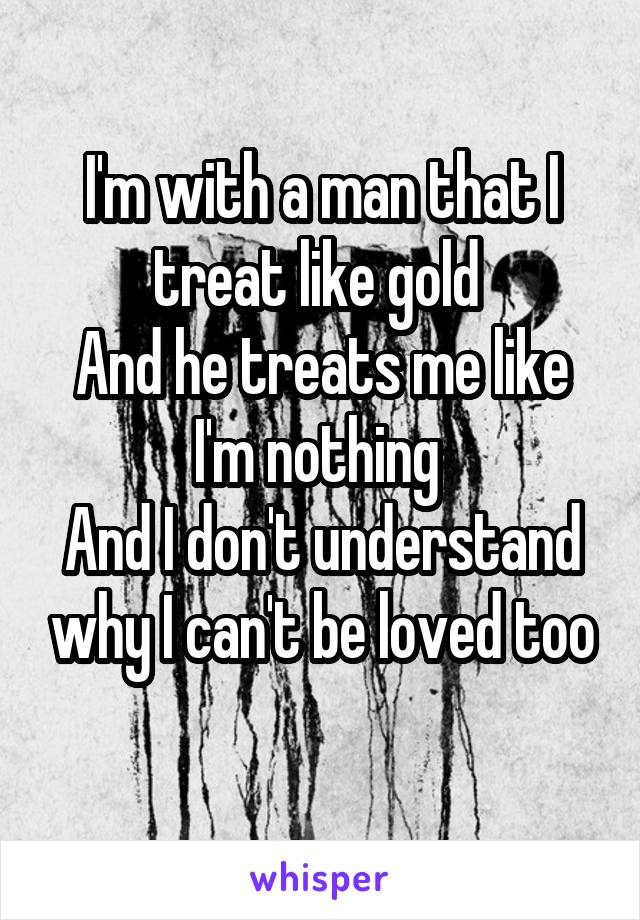 I'm with a man that I treat like gold 
And he treats me like I'm nothing 
And I don't understand why I can't be loved too
