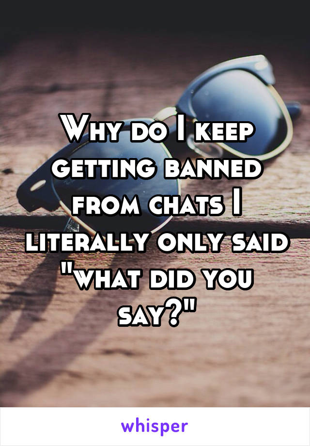 Why do I keep getting banned from chats I literally only said "what did you say?"