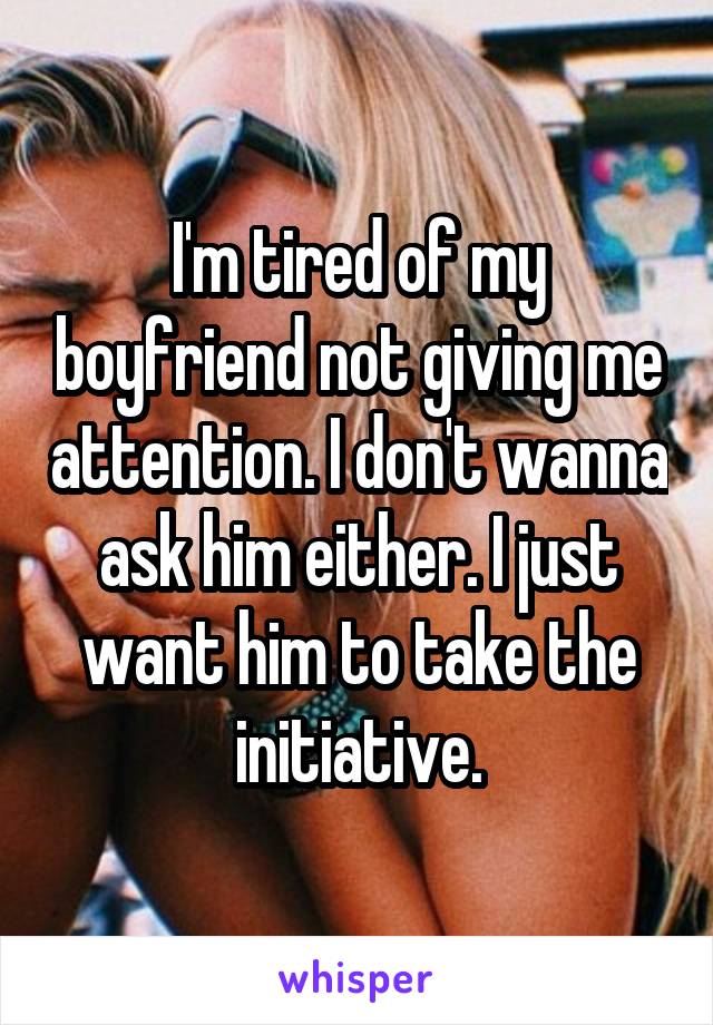 I'm tired of my boyfriend not giving me attention. I don't wanna ask him either. I just want him to take the initiative.