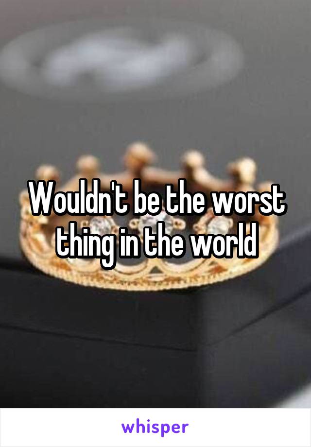 Wouldn't be the worst thing in the world