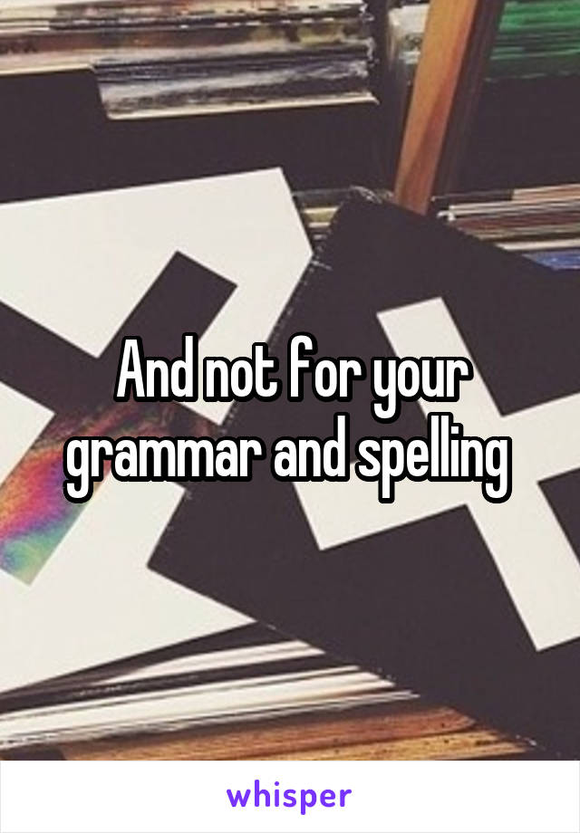 And not for your grammar and spelling 