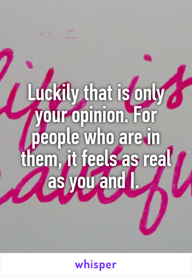 Luckily that is only your opinion. For people who are in them, it feels as real as you and I. 
