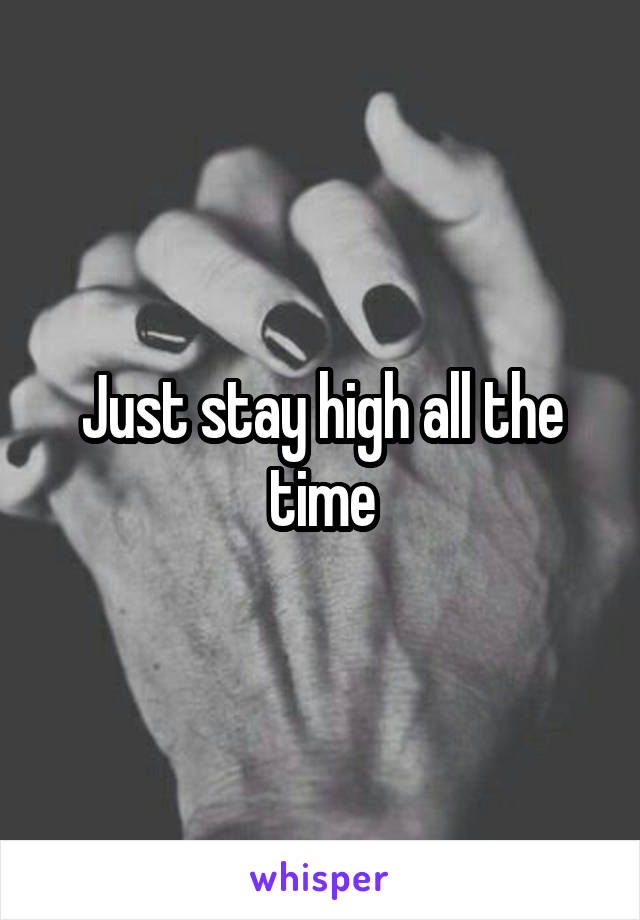 Just stay high all the time