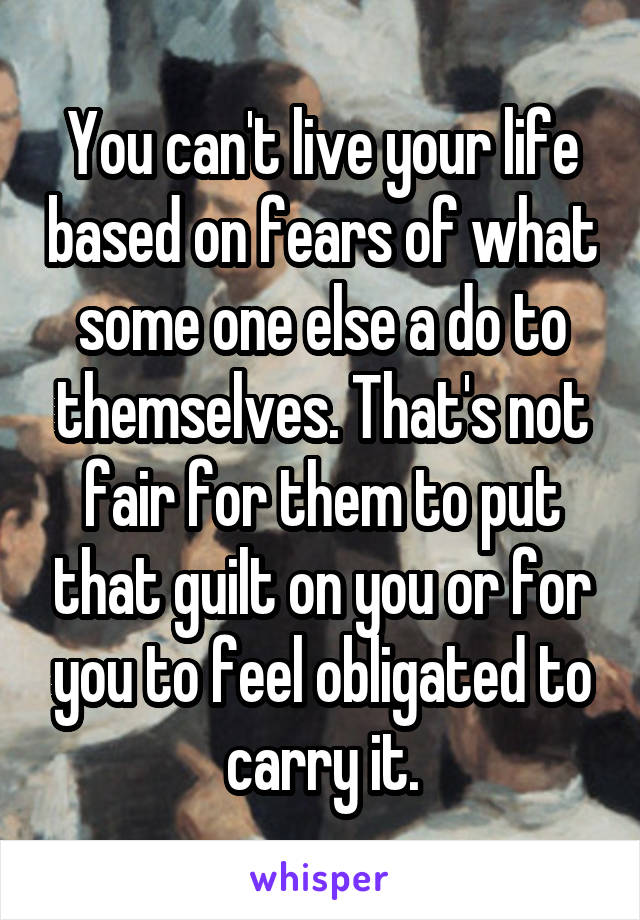 You can't live your life based on fears of what some one else a do to themselves. That's not fair for them to put that guilt on you or for you to feel obligated to carry it.