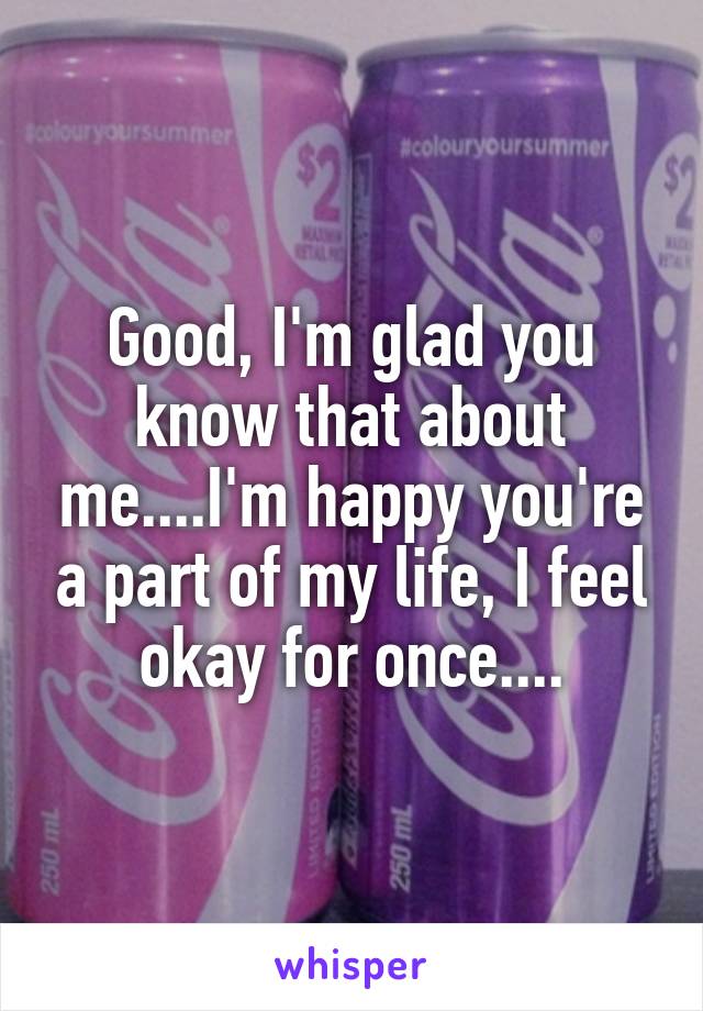 Good, I'm glad you know that about me....I'm happy you're a part of my life, I feel okay for once....