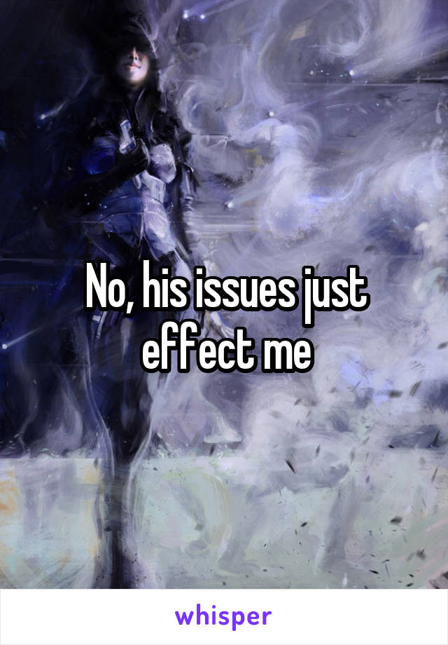 No, his issues just effect me