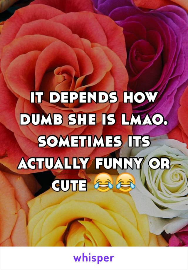 it depends how dumb she is lmao. sometimes its actually funny or cute 😂😂