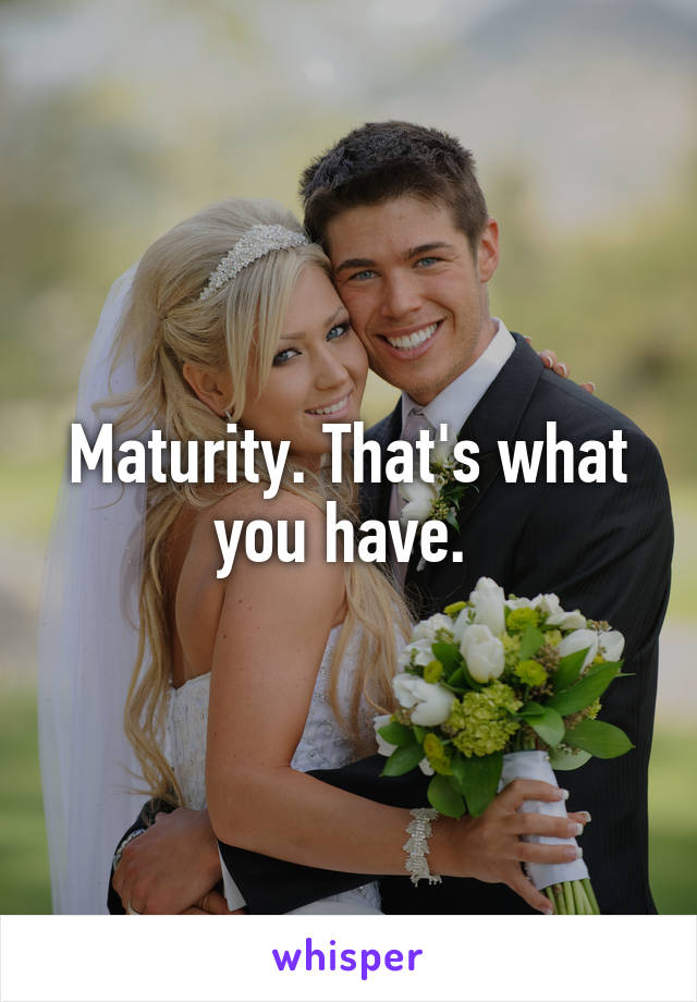 Maturity. That's what you have. 
