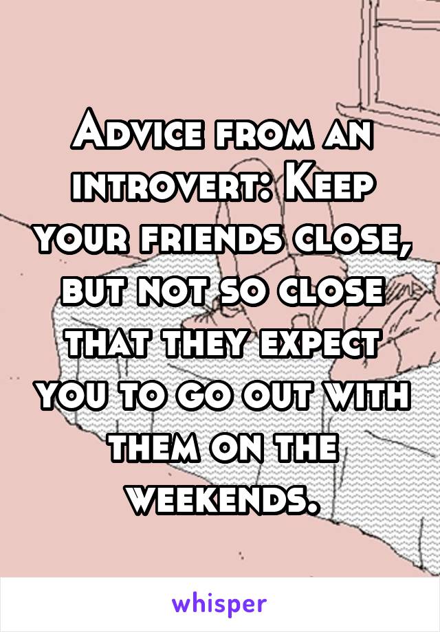Advice from an introvert: Keep your friends close, but not so close that they expect you to go out with them on the weekends.