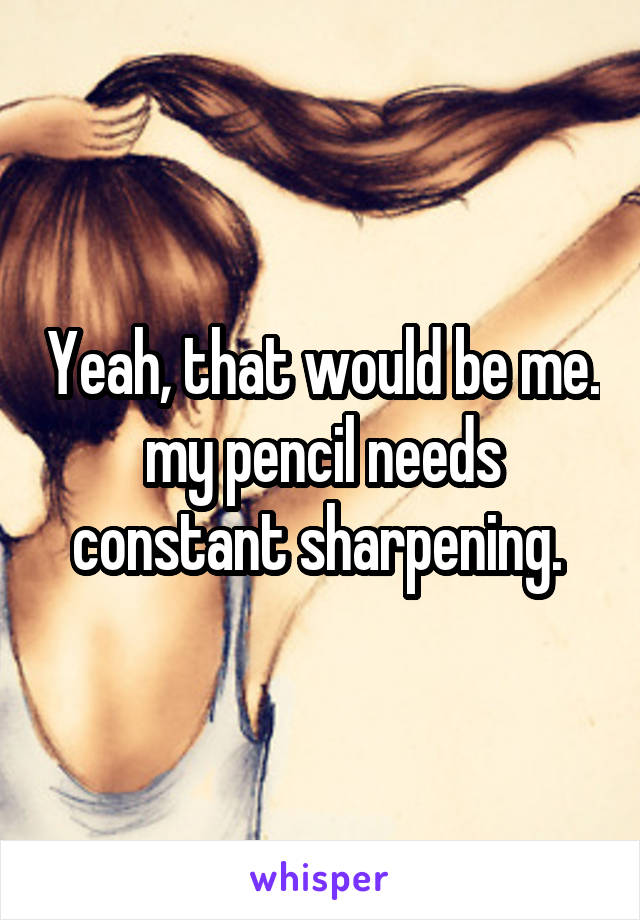 Yeah, that would be me. my pencil needs constant sharpening. 