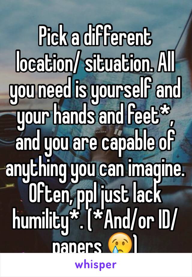 Pick a different location/ situation. All you need is yourself and your hands and feet*, and you are capable of anything you can imagine. Often, ppl just lack humility*. (*And/or ID/ papers 😢)