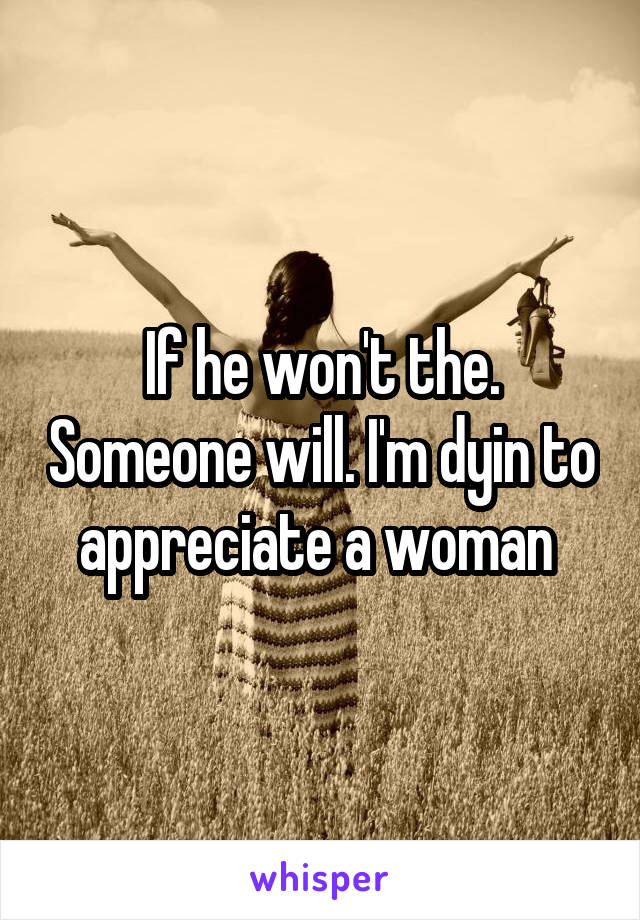 If he won't the. Someone will. I'm dyin to appreciate a woman 