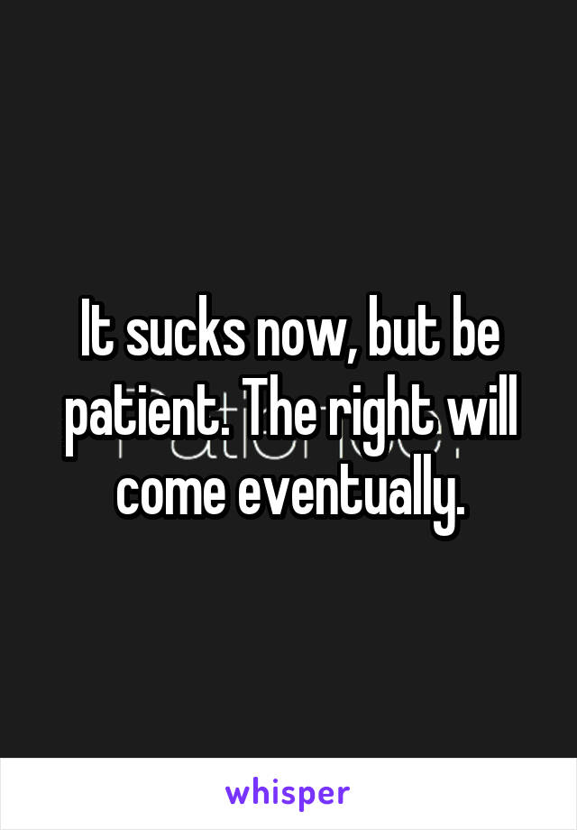 It sucks now, but be patient. The right will come eventually.