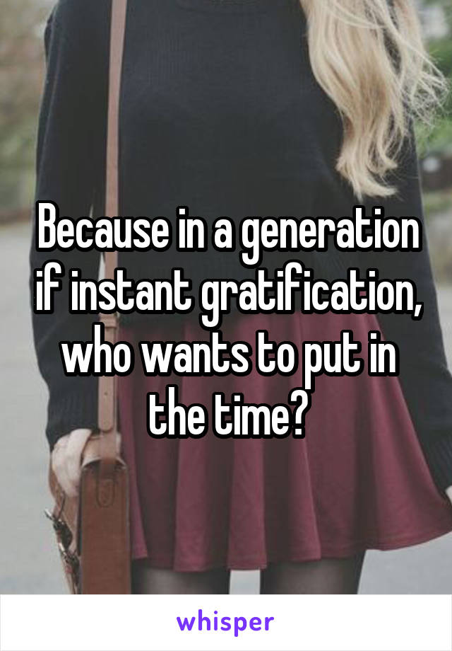 Because in a generation if instant gratification, who wants to put in the time?