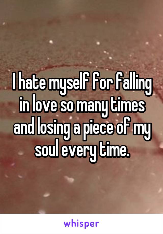 I hate myself for falling in love so many times and losing a piece of my soul every time.