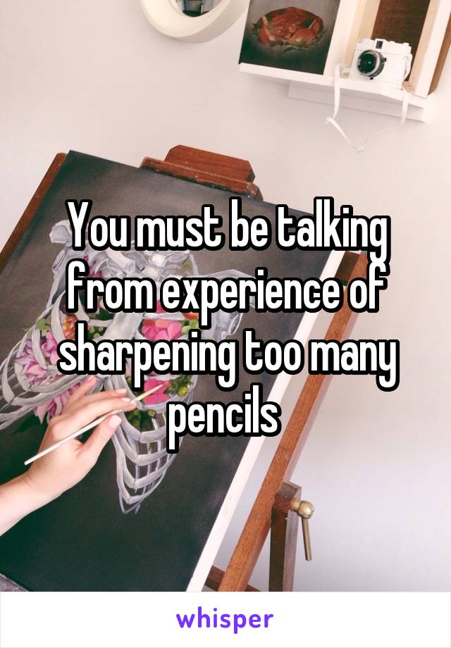 You must be talking from experience of sharpening too many pencils 
