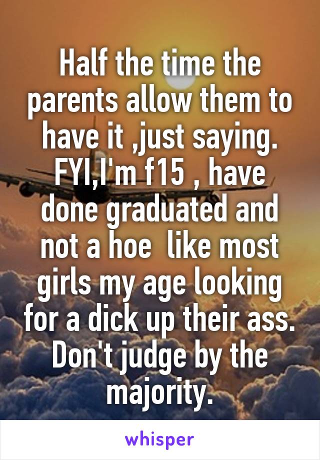Half the time the parents allow them to have it ,just saying.
FYI,I'm f15 , have done graduated and not a hoe  like most girls my age looking for a dick up their ass.
Don't judge by the majority.