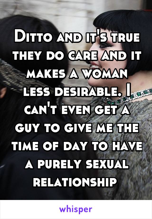 Ditto and it's true they do care and it makes a woman less desirable. I can't even get a guy to give me the time of day to have a purely sexual relationship 