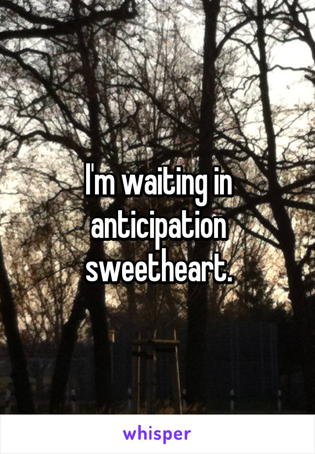 I'm waiting in anticipation sweetheart.