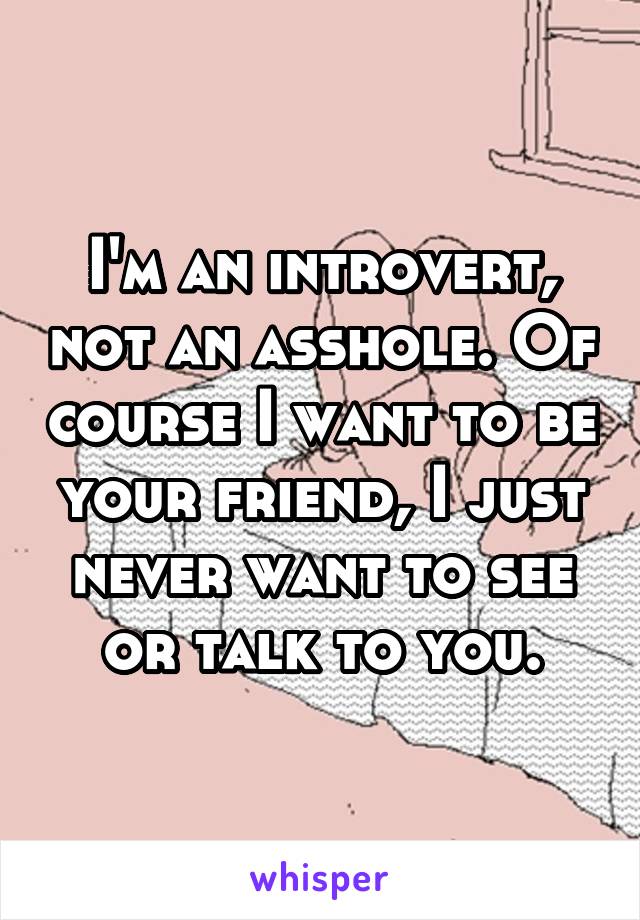I'm an introvert, not an asshole. Of course I want to be your friend, I just never want to see or talk to you.