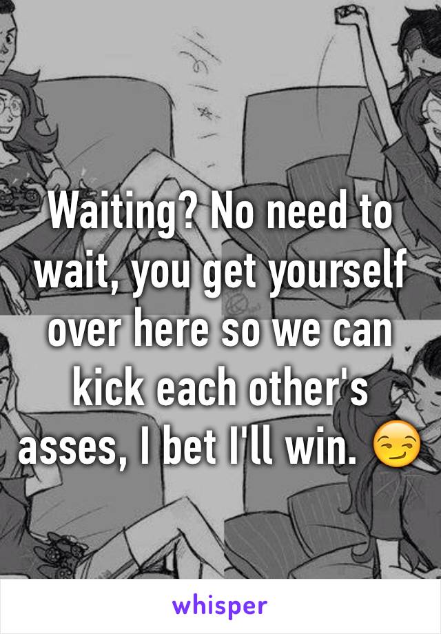 Waiting? No need to wait, you get yourself over here so we can kick each other's asses, I bet I'll win. 😏