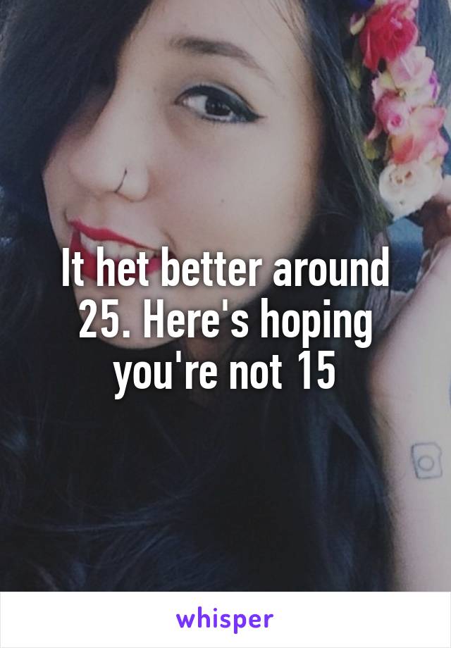 It het better around 25. Here's hoping you're not 15
