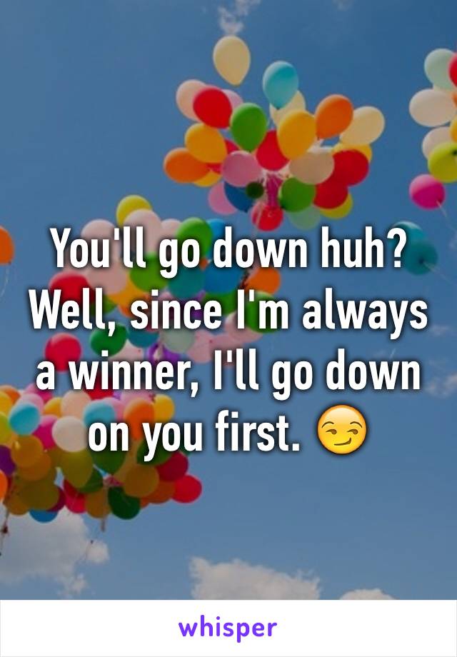 You'll go down huh? Well, since I'm always a winner, I'll go down on you first. 😏