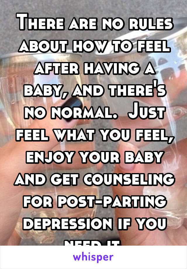 There are no rules about how to feel after having a baby, and there's no normal.  Just feel what you feel, enjoy your baby and get counseling for post-parting depression if you need it.