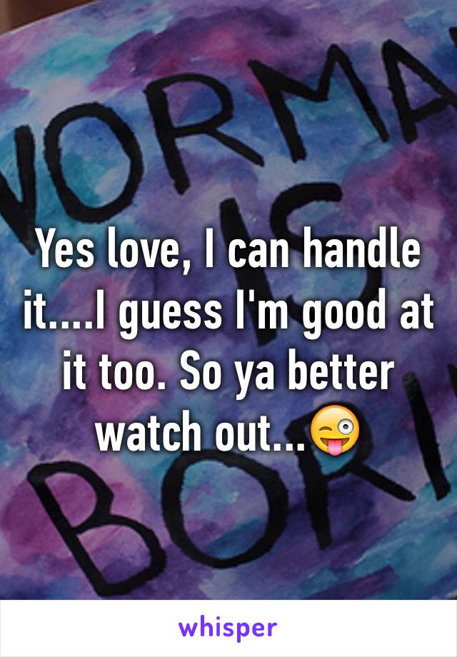 Yes love, I can handle it....I guess I'm good at it too. So ya better watch out...😜