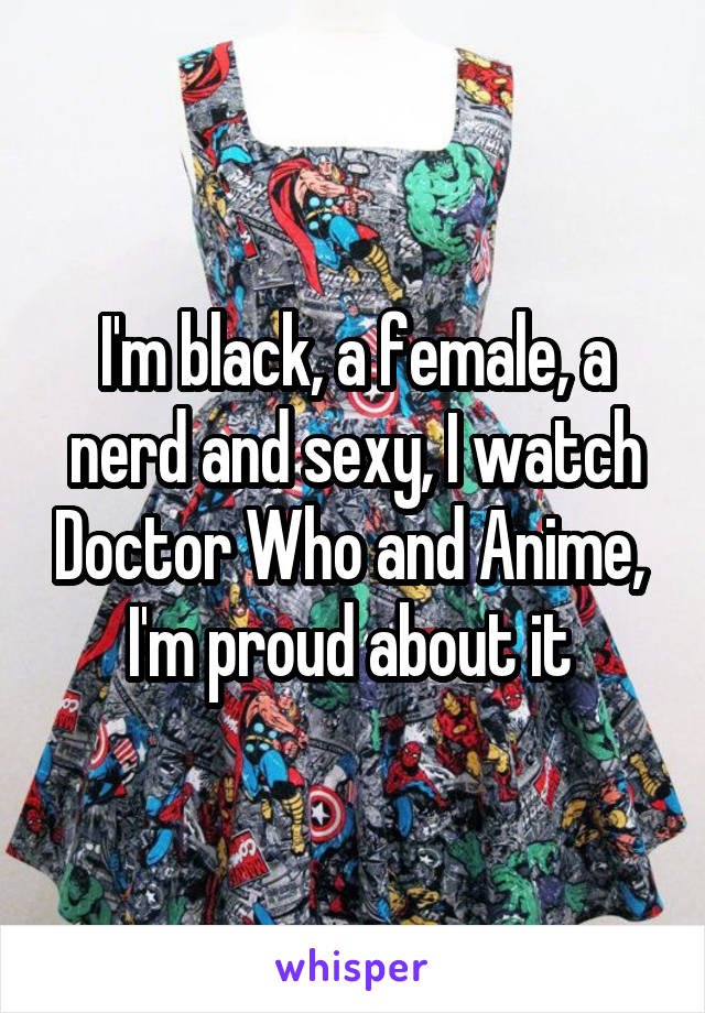 I'm black, a female, a nerd and sexy, I watch Doctor Who and Anime,  I'm proud about it 