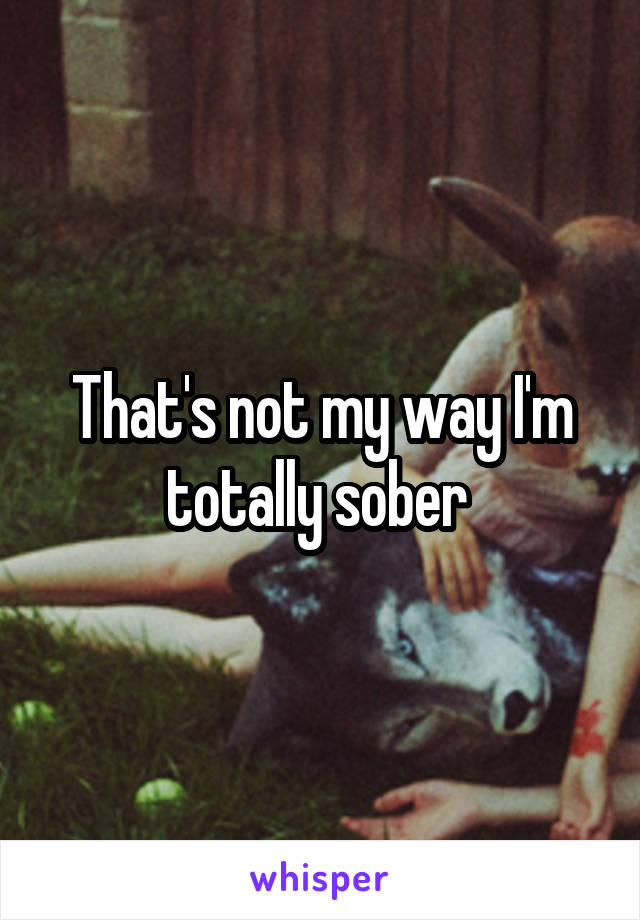 That's not my way I'm totally sober 
