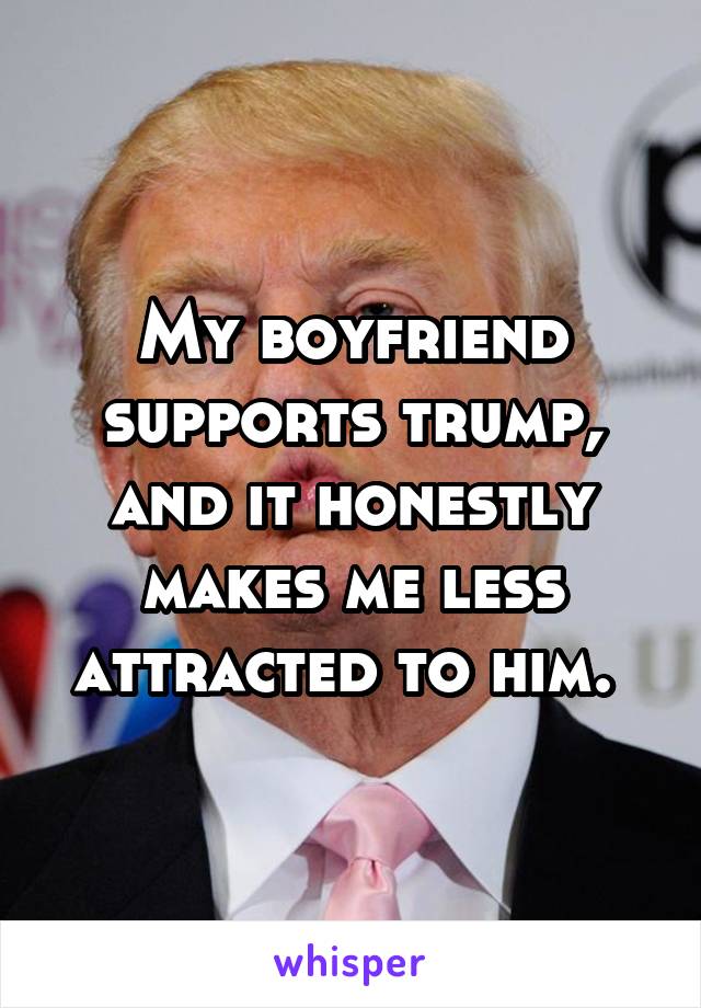 My boyfriend supports trump, and it honestly makes me less attracted to him. 