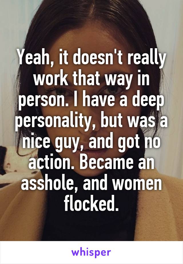 Yeah, it doesn't really work that way in person. I have a deep personality, but was a nice guy, and got no action. Became an asshole, and women flocked.