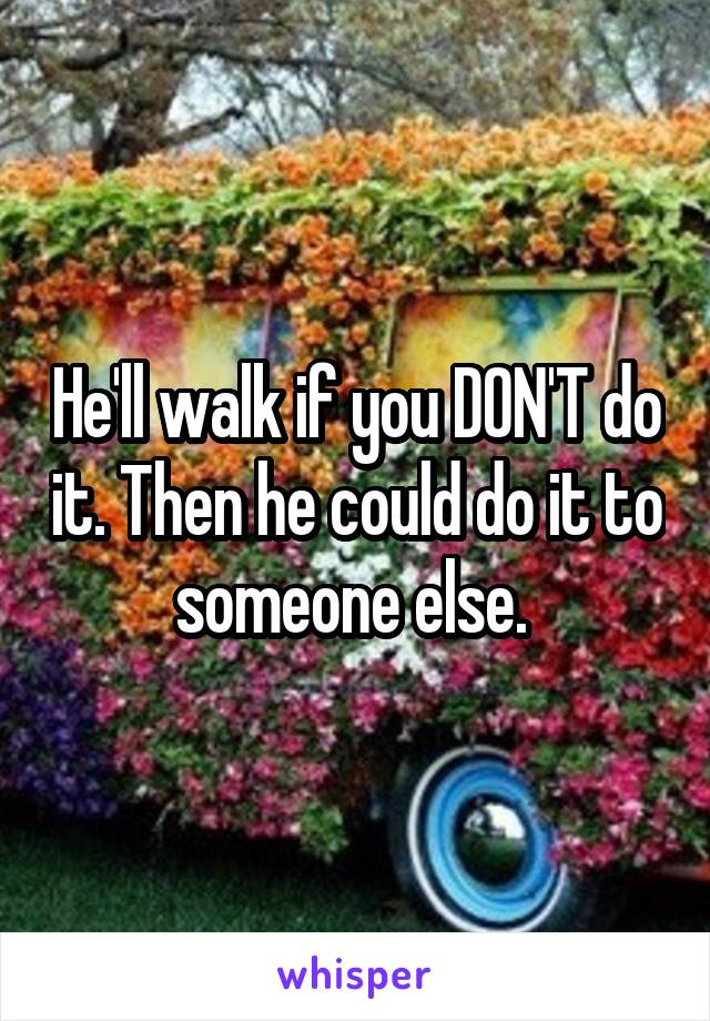 He'll walk if you DON'T do it. Then he could do it to someone else. 