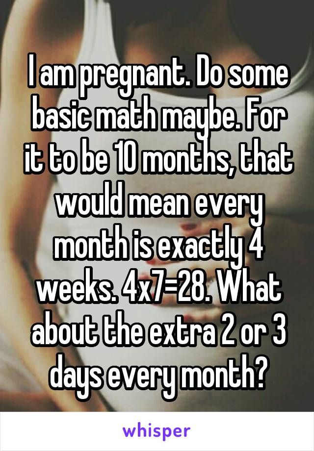 I am pregnant. Do some basic math maybe. For it to be 10 months, that would mean every month is exactly 4 weeks. 4x7=28. What about the extra 2 or 3 days every month?