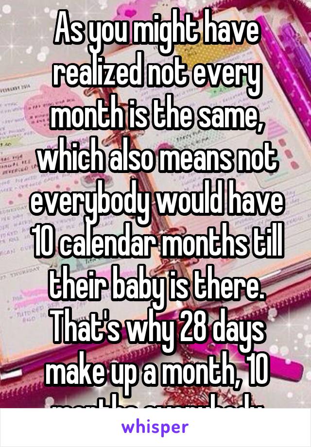 As you might have realized not every month is the same, which also means not everybody would have 10 calendar months till their baby is there. That's why 28 days make up a month, 10 months everybody