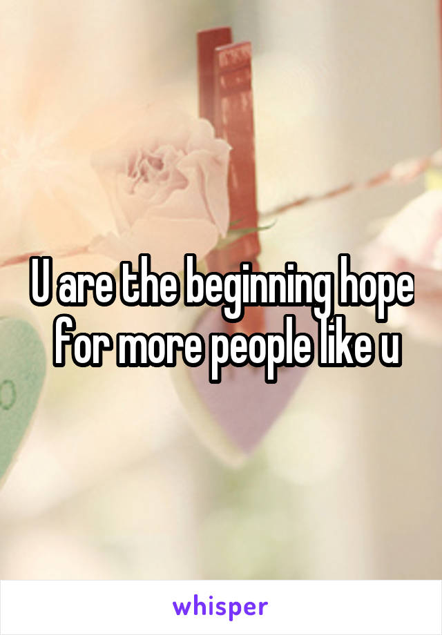 U are the beginning hope  for more people like u