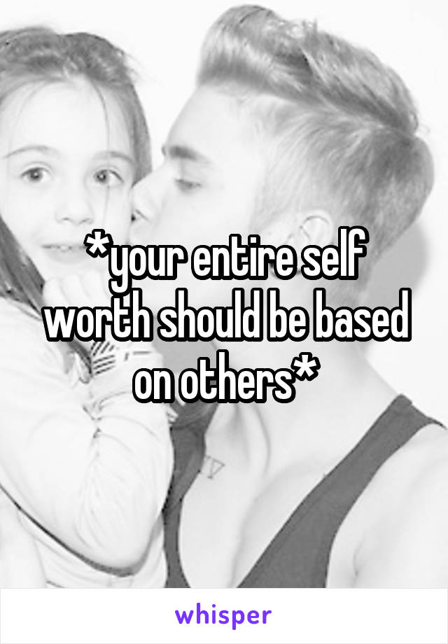 *your entire self worth should be based on others*