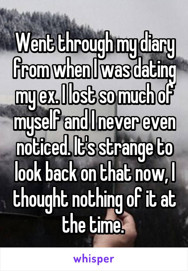 Went through my diary from when I was dating my ex. I lost so much of myself and I never even noticed. It's strange to look back on that now, I thought nothing of it at the time. 