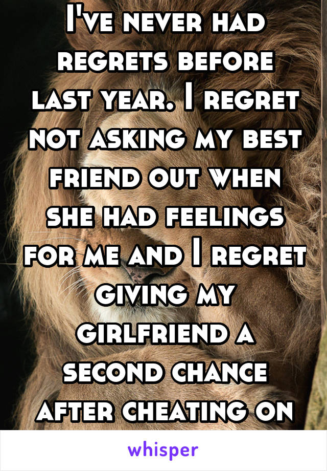 I've never had regrets before last year. I regret not asking my best friend out when she had feelings for me and I regret giving my girlfriend a second chance after cheating on me.