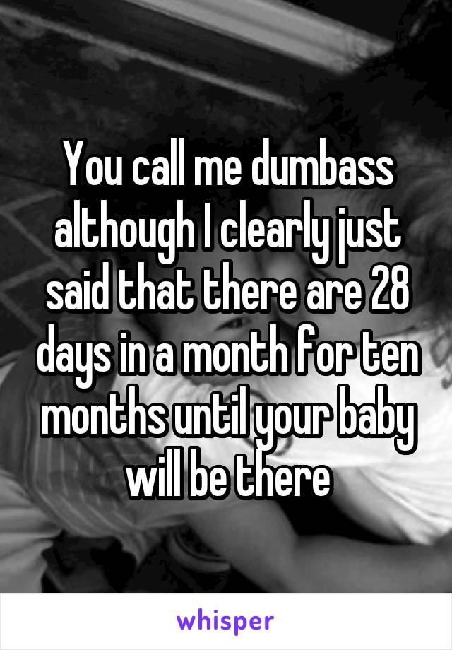 You call me dumbass although I clearly just said that there are 28 days in a month for ten months until your baby will be there