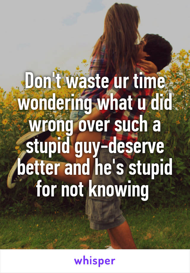 Don't waste ur time wondering what u did wrong over such a stupid guy-deserve better and he's stupid for not knowing 