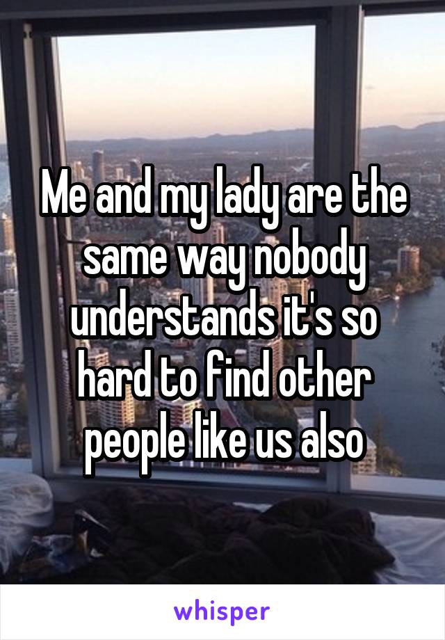 Me and my lady are the same way nobody understands it's so hard to find other people like us also