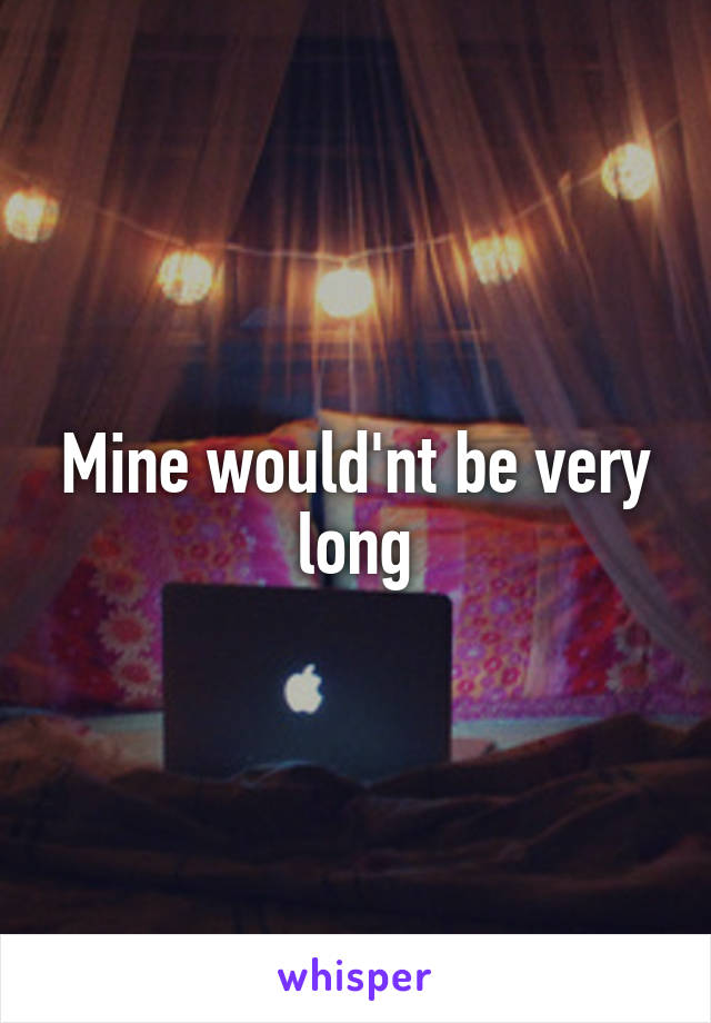 Mine would'nt be very long