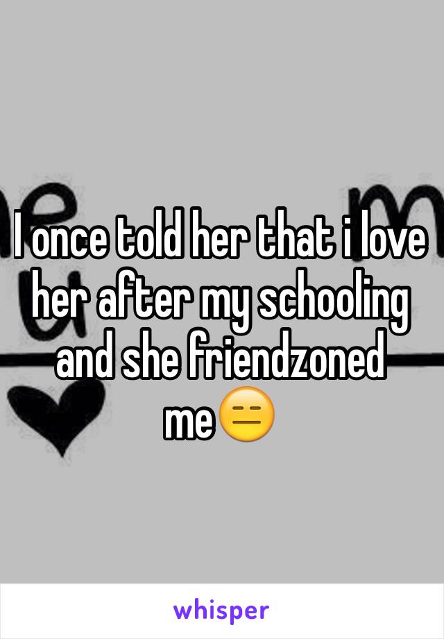 I once told her that i love her after my schooling and she friendzoned me😑
