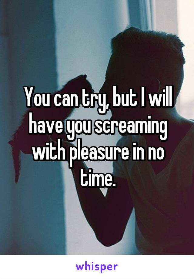 You can try, but I will have you screaming with pleasure in no time.