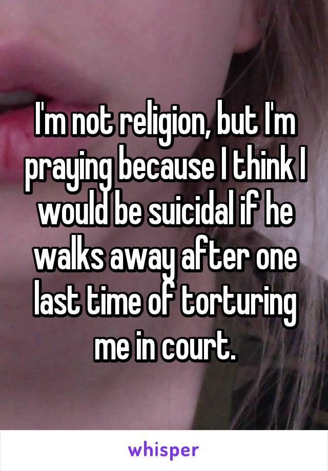 I'm not religion, but I'm praying because I think I would be suicidal if he walks away after one last time of torturing me in court.