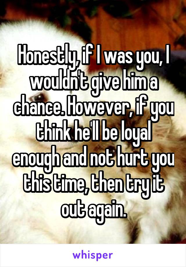 Honestly, if I was you, I wouldn't give him a chance. However, if you think he'll be loyal enough and not hurt you this time, then try it out again.