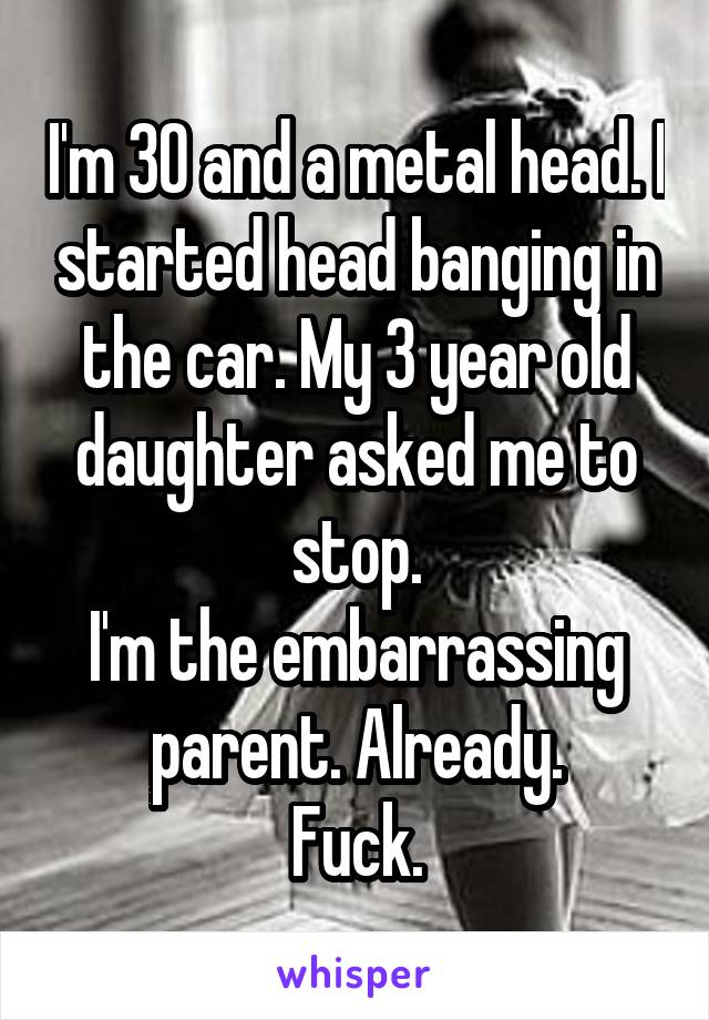 I'm 30 and a metal head. I started head banging in the car. My 3 year old daughter asked me to stop.
I'm the embarrassing parent. Already.
Fuck.